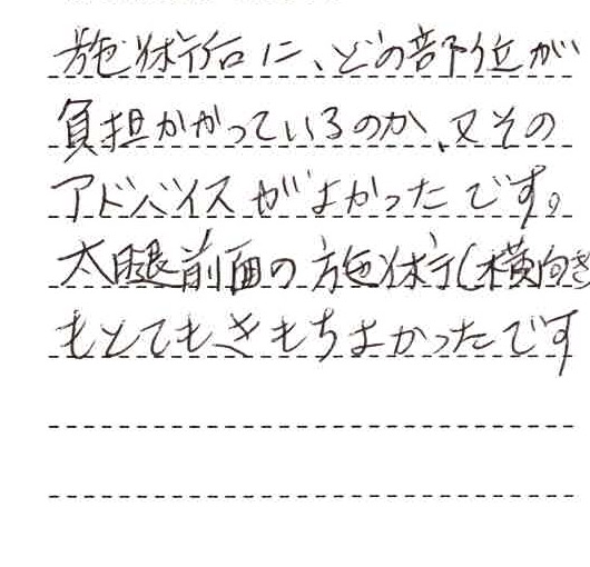 施術後に、どの部位が負担かかっているのか、またそのアドバイスがよかったです。大腿前面の施術(横向き)もとても気持ち良かったです。
