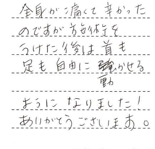 全身が痛くて辛かったのですが、施術をうけた後は首も足も自由に動かせるようになりました!ありがとうございます。