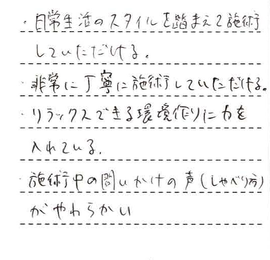 ・日常生活のスタイルを踏まえて施術していただける。・非常に丁寧に施術していただける。・リラックスできる環境作りに力を入れている。・施術中の問いかけの声(しゃべり方)がやわらかい。