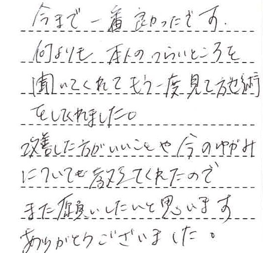 今まで一番良かったです。何よりも本人のつらいところを聞いてくれてもう一度みて施術をしてくれました。改善した方がいいことや今のゆがみについても教えてくれたのでまたお願いしたいと思います。ありがとうございました。