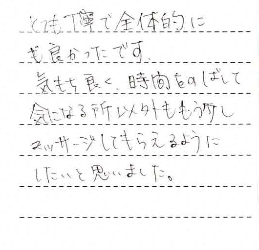 とても丁寧で全体的に良かったです。気持ち良く、時間をのばして気になる所以外ももう少しマッサージしてもらえるようにしたいと思いました。