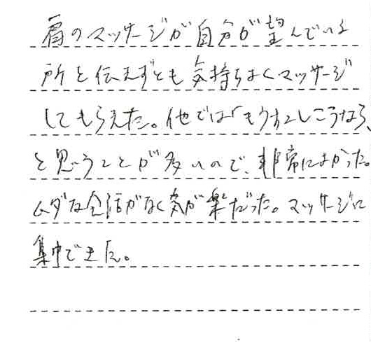 肩のマッサージが自分が望んでいる所を伝えずとも気持ちよくマッサージしてもらえた。他では「もう少しこうなら」と思うことが多いので非常によかった。無駄な会話がなく気が楽だった。マッサージに集中できた。