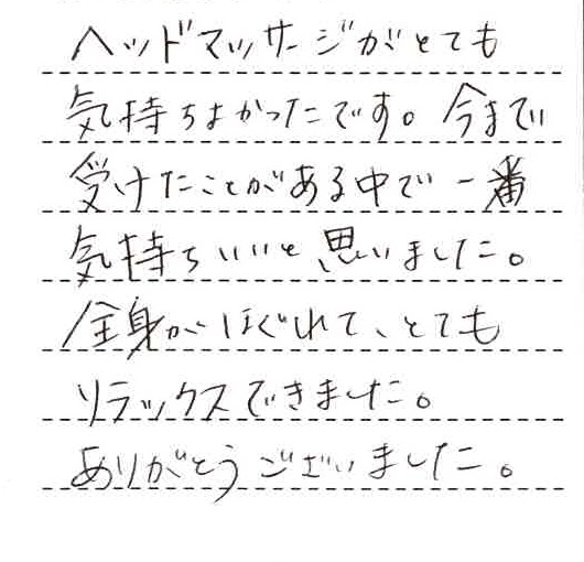 ヘッドマッサージがとても気持ちよかったです。今まで受けたことがある中で一番気持ちいいと思いました。全身がほぐれて、とてもリラックスできました。ありがとうございました。