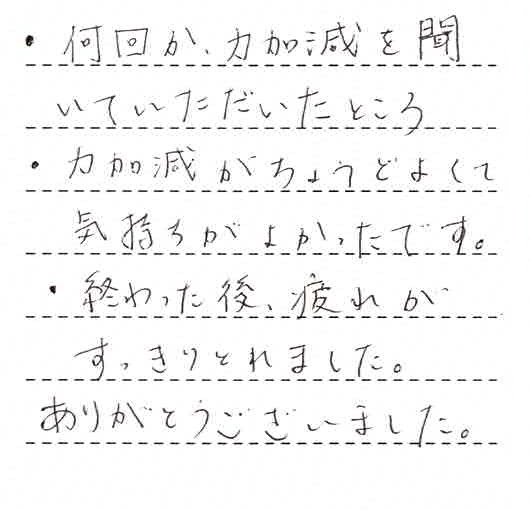 ・何回か力加減を聞いていただいたところ。・力加減がちょうどよくて気持ちが良かったです。・終わった後、疲れがすっきりとれました。ありがとうございました。