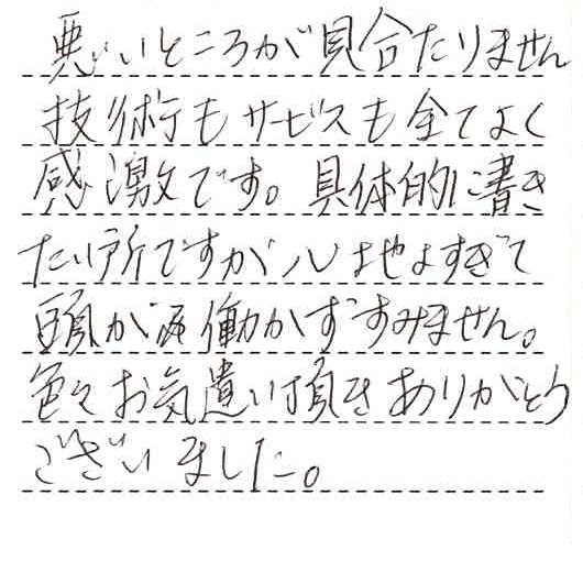 悪いところが見当たりません。技術もサービスも全てよく感激です。具体的に書きたいところですが、心地よすぎて頭が動かずすみません。色々お気遣い頂きありがとうございました。