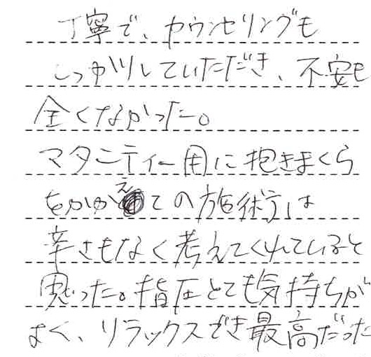 丁寧で、カウンセリングもしっかりしていただき、不安も全くなかった。マタニティ―用に抱きまくらをかかえての施術は辛さもなく考えてくれていると思った。指圧とても気持ちがよく、リラックスでき最高だった。
