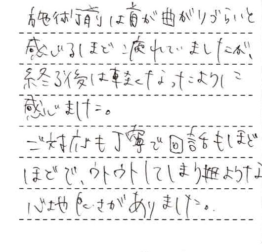 施術前は首が曲がりづらいと感じるほど疲れていましたが、終了後は軽くなったように感じました。ご対応も丁寧で会話もほどほどで、ウトウトしてしまうような心地良さがありました。