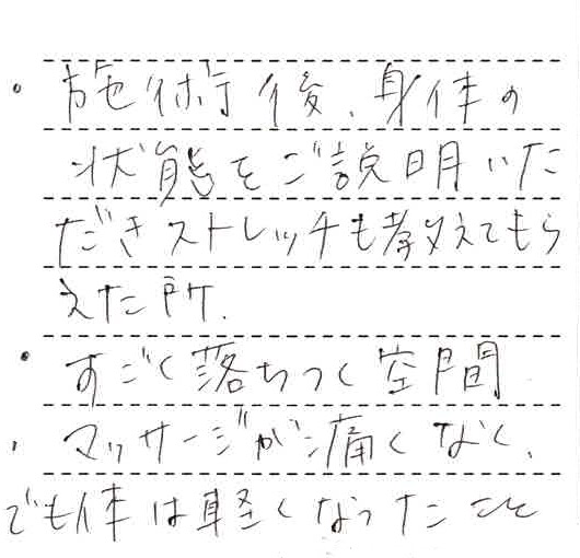 ・施術後、身体の状態をご説明いただきストレッチも教えてもらえた所。・すごく落ち着く空間・マッサージが痛くなく、でも体は軽くなったこと