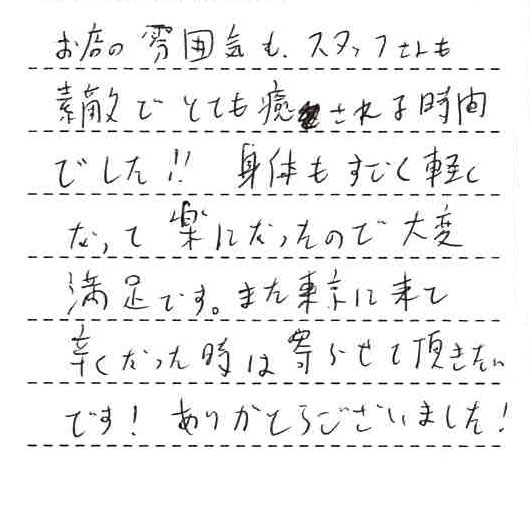 お店の雰囲気もスタッフさんも素敵でとても癒される時間でした!!身体もすごく軽くなって楽になったので大変満足です。また東京に来て辛くなった時は寄らせて頂きたいです!ありがとうございました!