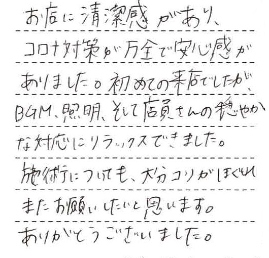 お店に清潔感があり、コロナ対策が万全で安心感がありました。初めての来店でしたがBGM、照明、そして店員さんの穏やかな対応にリラックスできました。施術についても大分コリがほぐれまたお願いしたいと思います。ありがとうございました。