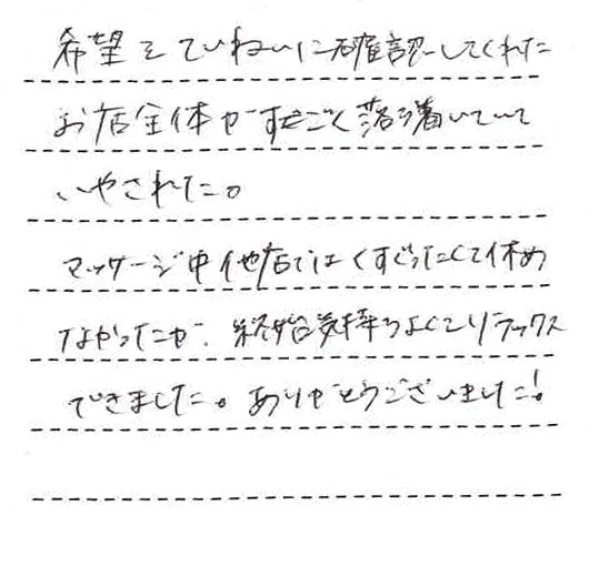 希望をていねいに確認してくれた。お店全体がすごく落ち着いていていやされた。マッサージ中、他店ではくすぐったくて休めなかったが始終気持ちよくてリラックスできました。ありがとうございました!
