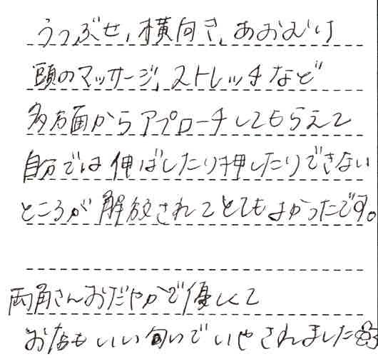 うつ伏せ、横向き、あおむけ頭のマッサージ、ストレッチなど多方面からアプローチしてもらえて自分では伸ばしたり押したりできないところが解放されてとても良かったです。両角さん穏やかで優しくてお店もいい匂いでいやされました。