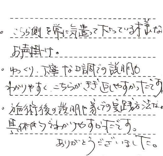 ・こちら側を常に気遣って下さっているようなお声がけ。・ゆっくり丁寧な口調での説明もわかりやすくこちらが聞き返しやすかったです。・施術後の説明や家での実践方法など具体的でわかりやすかったです。ありがとうございました。