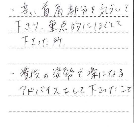 ・辛い首肩部分を気づいて下さり。重点的にほぐして下さった所　・普段の姿勢で楽になるアドバイスをしてくださったこと。