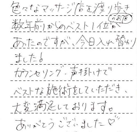 色々なマッサージ店を渡り歩き、数年前からのベスト1位のお店があったのですが、今日入れ替わりました。カウンセリング、声掛けでベストな施術をしていただき、大変満足しております。ありがとうございました。