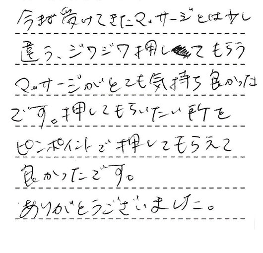 今まで受けて来たマッサージとは少し違うジワジワ押してもらうマッサージがとても気持ち良かったです。押してもらいたいところをピンポイントで圧してもらえてよかったです。ありがとうございました。