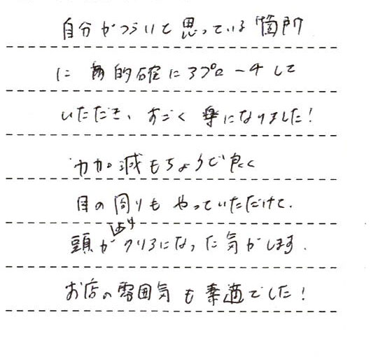 自分が辛いと思っている箇所に的確にアプローチしていただき、すごく楽になりました!力加減もちょうど良く、目の周りもやっていただけて頭がよりクリアになった気がします。お店の雰囲気も素敵でした!