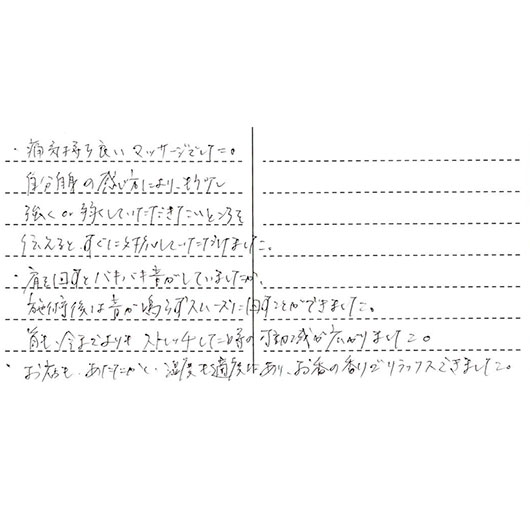 ・痛気持ち良いマッサージでした。自分自身の感じ方により、もう少し強くor弱くしていただきたいところを伝えるとすぐに対応していただけました。・肩を回すとバキバキ音がしていましたが施術後は音が鳴らずスムーズに回すことができました。首も今までよりもストレッチしてた時の可動域が広がりました。・お店もあたたかく、温度も適度にあり、お香の香りでリラックスできました。