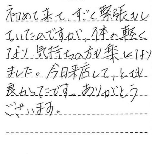 初めて来て、すごく緊張もしていたのですが、体の軽くなり、気持ちの方も楽になりました。今日来店してとても良かったです。ありがとうございます。