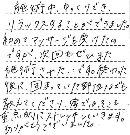 施術中、ゆっくりでき、リラックスすることができました。初めてマッサージを受けたのですが、次回もぜひまた施術されたいです。終わった後に、固まっていた部位なども教えてくださり、家では、そこも重点的にストレッチしていきます。ありがとうございました。