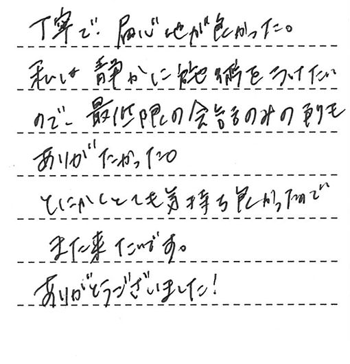 丁寧で、居心地が良かった。私は静かに施術を受けたいので、最低限の会話のみの所もありがたかった。とにかくとても気持ち良かったのでまた来たいです。ありがとうございました!