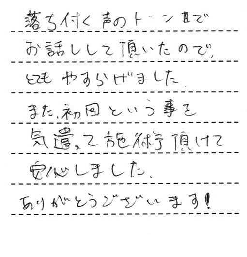 落ち付く声のトーンでお話しして頂いたので、とてもやすらげました。また、初回という事を気遣って施術頂けて安心しました。ありがとうございます!
