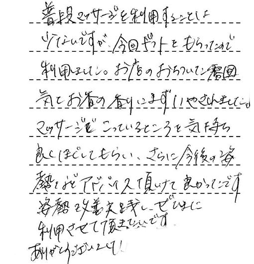 普段マッサージを利用することは少ないですが、今回ギフトをもらったので利用しました。お店のおちついた雰囲気とお香の香りにまずいやされました。マッサージでこっているところを気持ち良くほぐしてもらい、さらに今後の姿熱などアドバイス頂けて良かったです。姿勢改善実践し、ぜひまた利用させて頂きたいです。ありがとうございました!