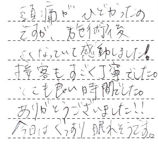 頭痛がひどかったのですが、施術後よくなっていて感動しました!
接客もすごく丁寧でした。とても良い時間でした。ありがとうございました!!
今日はぐっすり眠れそうです。