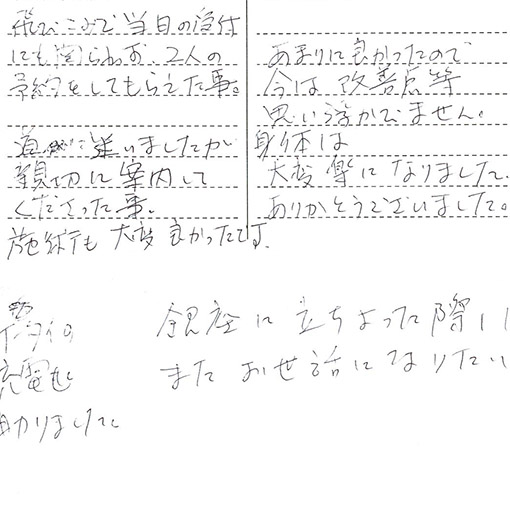 携帯の充電助かりました。飛び込みで当日の受付にも関わらず、2人の予約をしてもらえた事。道に迷いましたが親切に案内して下さったこと。施術も大変良かったです。あまりに良かったので今は改善点等思い浮かびません。身体は大変楽になりました。ありがとうございました。銀座に立ち寄った際はまたお世話になりたいです。