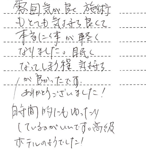 雰囲気が良く、施術もとても気持ち良くて本当に体が軽くなりました。眠くなってしまう程気持ちが良かったです。ありがとうございました。時間的にもゆったりしているのがいいです。高級ホテルのようでした!