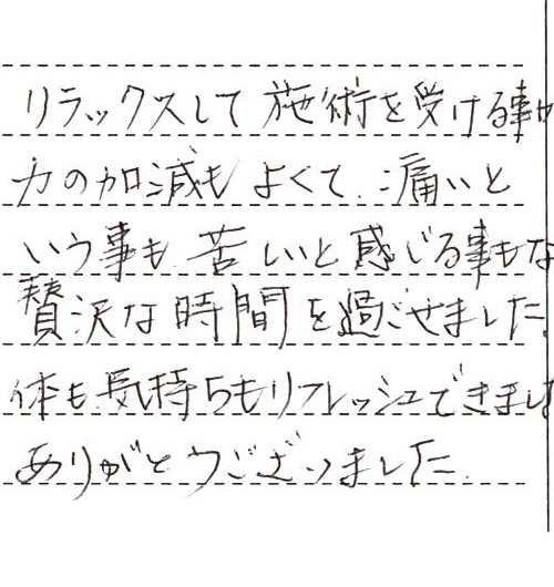 リラックスして施術を受ける事ができました。力の加減もよくて、痛いという事も苦しいと感じる事もなく贅沢な時間を過ごせました。体も気持ちもリフレッシュできました!!ありがとうございました。