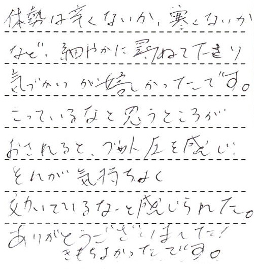 体勢は辛くないか、寒くないかなど、細やかに尋ねて下さり気づかいが嬉しかったです。こっているなと思うところがおされるとグッと圧を感じ、それが気持ちよく効いているなと感じられた。ありがとうございました!きもちよかったです。