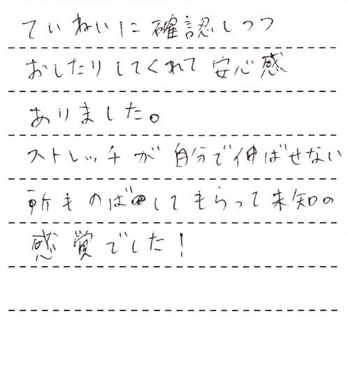ていねいに確認しつつおしたりしてくれて安心感がありました。ストレッチが自分で伸ばせない所ものばしてもらって未知の感覚でした!