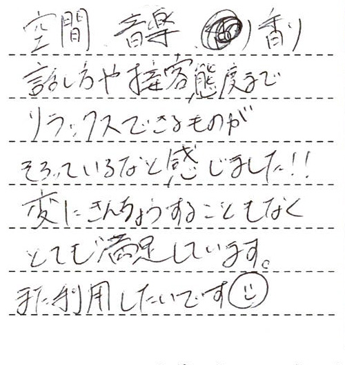空間、音楽、香り、話し方や接客態度までリラックスできるものがそろっているなと感じました!!変に緊張することもなくとても満足しています。また利用したいです