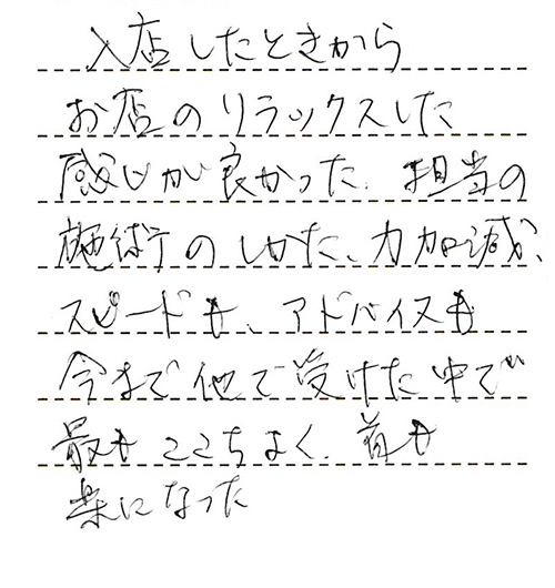 入店したときからお店のリラックスした感じが良かった。担当の施術のしかた、力加減、スピードも、アドバイスも、今まで他で受けた中で最もここちよく、首も楽になった。