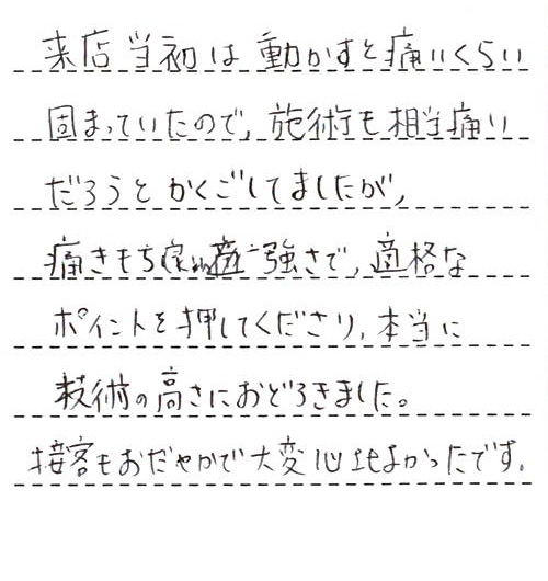 来店当初は動かすと痛いくらい固まっていたので、施術も相当痛いだろうとかくごしてましたが、痛きもち良い強さで、適格なポイントを押してくださり、本当に技術の高さにおどろきました。接客もおだやかで大変心地よかったです。