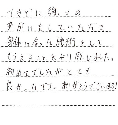 てきどに強さの声がけをしていただき身体に合った施術をしてもらえることをより感じました。初めてでしたがとても良かったです。ありがとうございます!