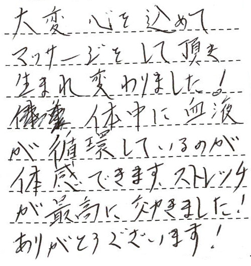 大変心を込めてマッサージをして頂き、生まれ変わりました!体中に血液が循環しているのが体感できます。ストレッチが最高に効きました!ありがとうございます!パーフェクトです。