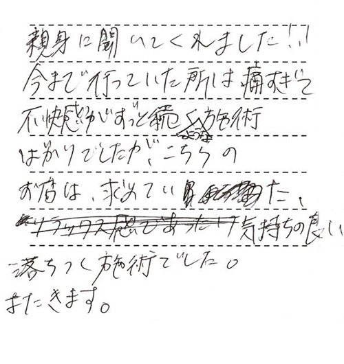 親身に聞いてくれました!!今まで行っていた所は痛すぎて不快感がずっと続くような施術ばかりでしたが、こちらのお店は求めていた気持ちの良い落ちつく施術でした。またきます。