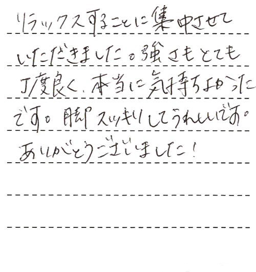 リラックスすることに集中させていただきました。強さもとても丁度良く、本当に気持ちよかったです。脚スッキリしてうれしいです。ありがとうございました!これまでに受けたマッサージは毎回必ず、少しでも痛かったり違和感があったのですが、今回は本当に何も無く、ただただ気持ちよかったです!!