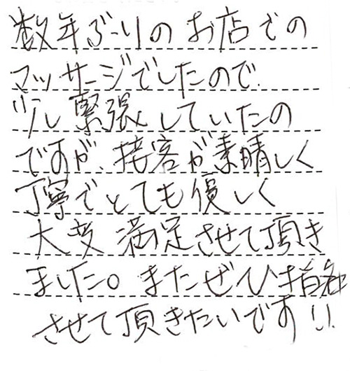 数年ぶりのお店でのマッサージでしたので少し緊張していたのですが、接客が素晴らしく丁寧でとても優しく大変満足させて頂きました。またぜひ指名させて頂きたいです!!