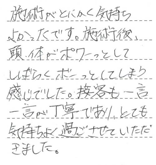 施術がとにかく気持ちよかったです。施術後、頭、体がポワーっとしてしばらくボーっとしてしまう感じでした。接客も一言一言が丁寧であり、とても気持ちよく過ごさせていただきました。