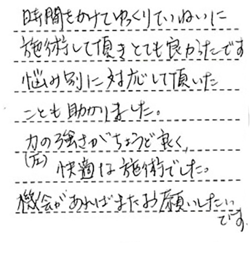 時間をかけてゆっくりていねいに施術とても良かったです。悩み別に対応して頂いたことも助かりました。力(圧)の強さがちょうど良く、快適な施術でした。機会があればまたお願いしたいです。