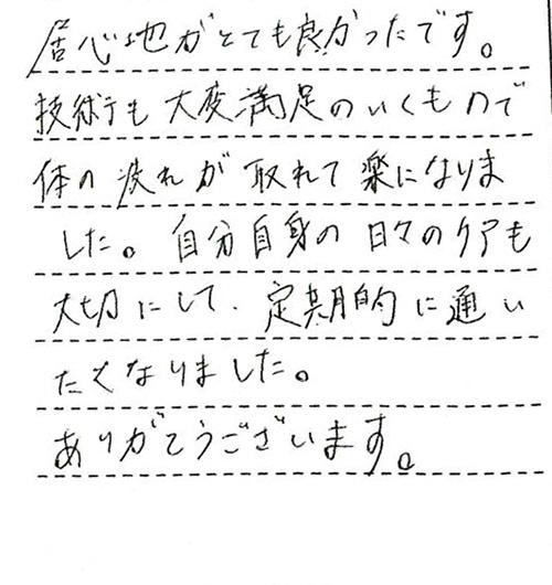 居心地がとても良かったです。技術も大変満足のいくもので体の疲れが取れて楽になりました。自分自身の日々のケアも大切にして、定期的に通いたくなりました。ありがとうございます。このままで最高です。