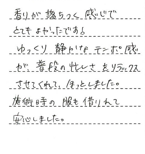 香りが落ちつく感じでとてもよかったです!ゆっくり静かなテンポ感が、普段の忙しさをリラックスさせてくれて、ほっとしました。施術時の服も借りれて安心しました。