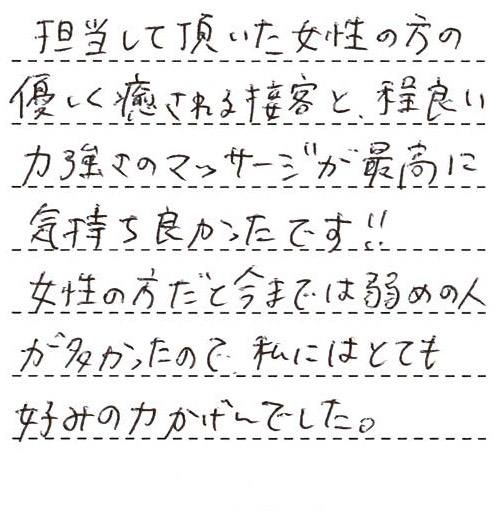 担当して頂いた女性の方の優しく癒される接客と、程良い力強さのマッサージが最高に気持ち良かったです!!女性の方だと今までは弱めの人が多かったので、私にはとても好みの力かげんでした。
