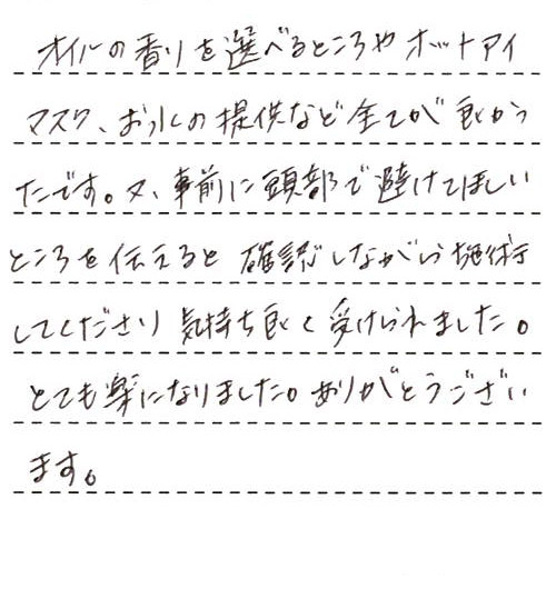 オイルの香りを選べるところやホットアイマスク、お水の提供など全てが良かったです。又、事前に頭部で避けてほしいところを伝えると確認しながら施術してくださり気持ち良く受けられました。とても楽になりました。ありがとうございます。