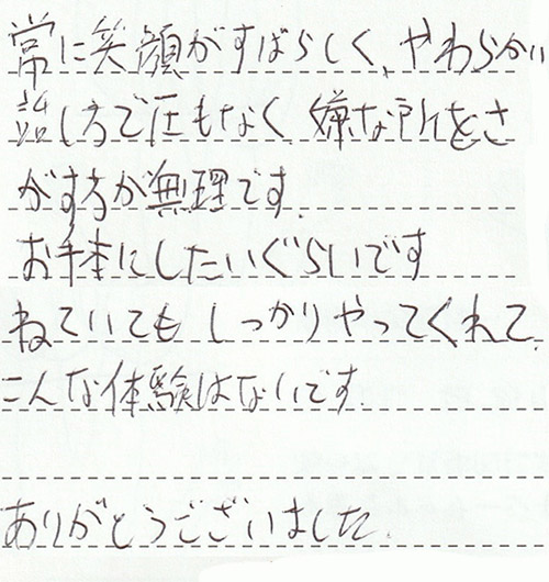 常に笑顔がすばらしく、やわらかい話し方で圧もなく、嫌な所をさがす方が無理です。お手本にしたいぐらいです。ねていてもしっかりやってくれて、こんな体験はないです。ありがとうございました。